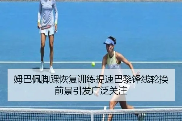 姆巴佩脚踝恢复训练提速巴黎锋线轮换前景引发广泛关注