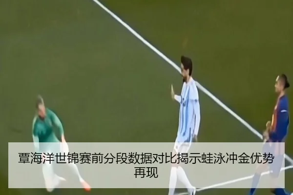 覃海洋世锦赛前分段数据对比揭示蛙泳冲金优势再现