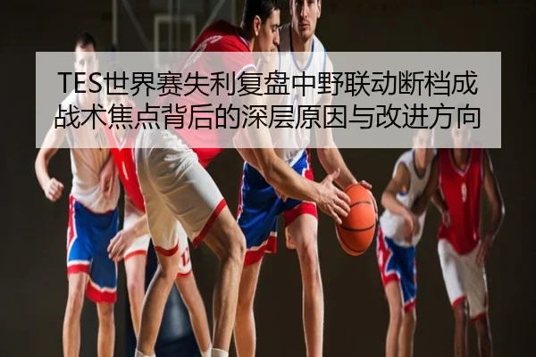 TES世界赛失利复盘中野联动断档成战术焦点背后的深层原因与改进方向